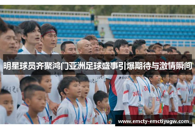 明星球员齐聚鸿门亚洲足球盛事引爆期待与激情瞬间