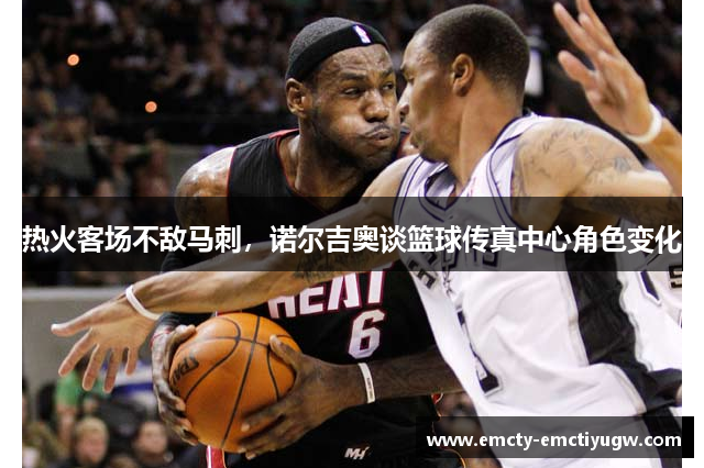 热火客场不敌马刺，诺尔吉奥谈篮球传真中心角色变化