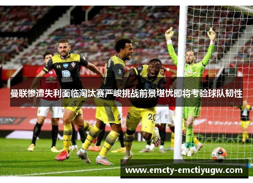 曼联惨遭失利面临淘汰赛严峻挑战前景堪忧即将考验球队韧性