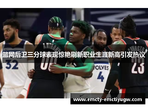 篮网后卫三分球表现惊艳刷新职业生涯新高引发热议