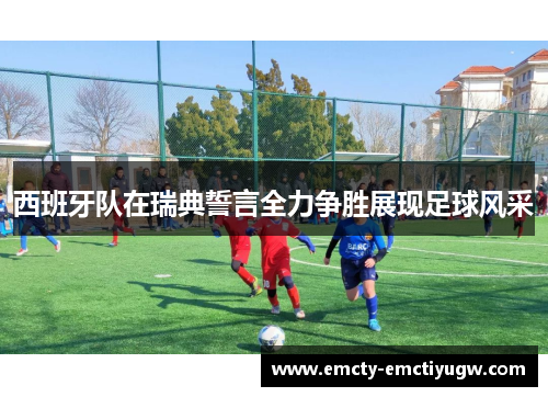 西班牙队在瑞典誓言全力争胜展现足球风采