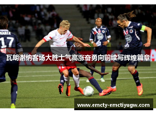 瓦朗谢纳客场大胜士气高涨奋勇向前续写辉煌篇章