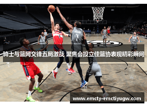 骑士与篮网交锋五局激战 聚焦会投立佳篮协表现精彩瞬间